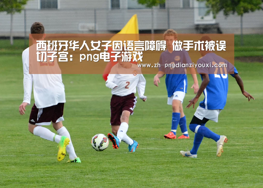 西班牙华人女子因语言障碍 做手术被误切子宫:png电子游戏(图1) png电子游戏